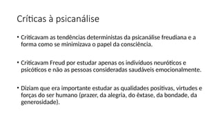 Críticas à psicanálise
• Criticavam as tendências deterministas da psicanálise freudiana e a
forma como se minimizava o papel da consciência.
• Criticavam Freud por estudar apenas os indivíduos neuróticos e
psicóticos e não as pessoas consideradas saudáveis emocionalmente.
• Diziam que era importante estudar as qualidades positivas, virtudes e
forças do ser humano (prazer, da alegria, do êxtase, da bondade, da
generosidade).
 