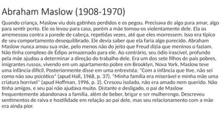 Quando criança, Maslow viu dois gatinhos perdidos e os pegou. Precisava de algo para amar, algo
para sentir perto. Ele os levou para casa, porém a mãe tomou-os violentamente dele. Ela os
arremessou contra a parede de cabeça, repetidas vezes, até que eles morressem. Isso era típico
de seu comportamento desequilibrado. Ele devia saber que ela faria algo parecido. Abraham
Maslow nunca amou sua mãe, pelo menos não do jeito que Freud dizia que meninos o faziam.
Não tinha complexo de Édipo armazenado para ele. Ao contrário, seu ódio irascível, profundo
pela mãe ajudou a determinar a direção do trabalho dele. Era um dos sete filhos de pais pobres,
imigrantes russos, vivendo em um apartamento pobre em Brooklyn, Nova York, Maslow teve
uma infância difícil. Posteriormente disse em uma entrevista: "Com a infância que tive, não sei
como não sou psicótico" (apud Hall, 1968, p. 37). "Minha família era miserável e minha mãe uma
criatura horrível" (apud Hoffman, 1996, p. 2). Cresceu isolado, não era amado nem querido. Não
tinha amigos, e seu pai não ajudava muito. Distante e desligado, o pai de Maslow
frequentemente abandonava a família, além de beber, brigar e ser mulherengo. Descreveu
sentimentos de raiva e hostilidade em relação ao pai dele, mas seu relacionamento com a mãe
era ainda pior.
Abraham Maslow (1908-1970)
 