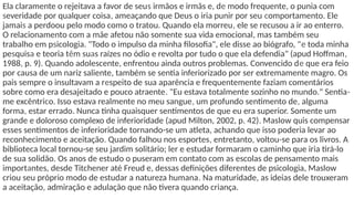 Ela claramente o rejeitava a favor de seus irmãos e irmãs e, de modo frequente, o punia com
severidade por qualquer coisa, ameaçando que Deus o iria punir por seu comportamento. Ele
jamais a perdoou pelo modo como o tratou. Quando ela morreu, ele se recusou a ir ao enterro.
O relacionamento com a mãe afetou não somente sua vida emocional, mas também seu
trabalho em psicologia. "Todo o impulso da minha filosofia", ele disse ao biógrafo, "e toda minha
pesquisa e teoria têm suas raízes no ódio e revolta por tudo o que ela defendia" (apud Hoffman,
1988, p. 9). Quando adolescente, enfrentou ainda outros problemas. Convencido de que era feio
por causa de um nariz saliente, também se sentia inferiorizado por ser extremamente magro. Os
pais sempre o insultavam a respeito de sua aparência e frequentemente faziam comentários
sobre como era desajeitado e pouco atraente. "Eu estava totalmente sozinho no mundo." Sentia-
me excêntrico. Isso estava realmente no meu sangue, um profundo sentimento de, alguma
forma, estar errado. Nunca tinha quaisquer sentimentos de que eu era superior. Somente um
grande e doloroso complexo de inferioridade (apud Milton, 2002, p. 42). Maslow quis compensar
esses sentimentos de inferioridade tornando-se um atleta, achando que isso poderia levar ao
reconhecimento e aceitação. Quando falhou nos esportes, entretanto, voltou-se para os livros. A
biblioteca local tornou-se seu jardim solitário; ler e estudar formaram o caminho que iria tirá-lo
de sua solidão. Os anos de estudo o puseram em contato com as escolas de pensamento mais
importantes, desde Titchener até Freud e, dessas definições diferentes de psicologia, Maslow
criou seu próprio modo de estudar a natureza humana. Na maturidade, as ideias dele trouxeram
a aceitação, admiração e adulação que não tivera quando criança.
 