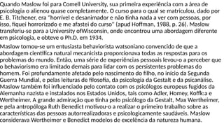 Quando Maslow foi para Comell University, sua primeira experiência com a área de
psicologia o alienou quase completamente. O curso para o qual se matriculou, dado por
E. B. Titchener, era "horrível e desanimador e não tinha nada a ver com pessoas, por
isso, fiquei horrorizado e me afastei do curso" (apud Hoffman, 1988, p. 26). Maslow
transferiu-se para a University ofWisconsin, onde encontrou uma abordagem diferente
em psicologia, e obteve o Ph.D. em 1934.
Maslow tomou-se um entusiasta behaviorista watsoniano convencido de que a
abordagem científica natural mecanicista proporcionava todas as respostas para os
problemas do mundo. Então, uma série de experiências pessoais levou-o a perceber que
o behaviorismo era limitado demais para lidar com os persistentes problemas do
homem. Foi profundamente afetado pelo nascimento do filho, no início da Segunda
Guerra Mundial, e pelas leituras de filosofia, da psicologia da Gestalt e da psicanálise.
Maslow também foi influenciado pelo contato com os psicólogos europeus fugidos da
Alemanha nazista e instalados nos Estados Unidos, tais como Adler, Homey, Koffk:a e
Wertheimer. A grande admiração que tinha pelo psicólogo da Gestalt, Max Wertheimer,
e pela antropóloga Ruth Benedict motivou-o a realizar o primeiro trabalho sobre as
características das pessoas autorrealizadoras e psicologicamente saudáveis. Maslow
considerava Wertheimer e Benedict modelos de excelência da natureza humana.
 