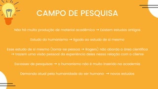 CAMPO DE PESQUISA
Não há muita produção de material acadêmico → Existem estudos antigos
Estudo do humanismo → ligado ao estudo de si mesmo
Esse estudo de si mesmo (torna-se pessoa → Rogers) não aborda a área cientifica
→ trazem uma visão pessoal da experiência deles nessa relação com o cliente
Escassez de pesquisas → o humanismo não é muito inserido na academia
Demanda atual pela humanidade do ser humano → novos estudos
 