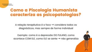 A relação terapêutica é o foco → considera todos os
diagnósticos, mas sempre de forma individual
Exemplo: como é a depressão DO FULANO, como
acontece COM ELE, como ELE se sente → não generaliza
Como a Piscologia Humanista
caracteriza as psicopatologias?
 