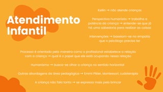 Atendimento
Infantil
Processo é orientado pela maneira como o profissional estabelece a relação
com a criança → qual é o papel que ele está ocupando nessa relação
Humanismo → busca-se olhar a criança no sentido horizontal
Outras abordagens da área pedagógica → Emmi Pikler, Montessori, Ludoterapia
A criança não fala tanto → se expressa mais pelo brincar
Kellin → não atende crianças
Perspectiva humanista → trabalha a
potência da criança → entende-se que já
há uma sabedoria para realizar as coisas
Intervenções → baseiam-se na empatia
que o psicólogo precisa ter
 
