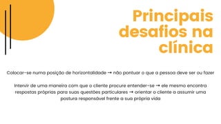 Principais
desafios na
clínica
Colocar-se numa posição de horizontalidade → não pontuar o que a pessoa deve ser ou fazer
Intervir de uma maneira com que o cliente procure entender-se → ele mesmo encontra
respostas próprias para suas questões particulares → orientar o cliente a assumir uma
postura responsável frente a sua própria vida
 