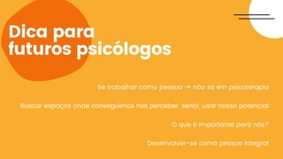 Dica para
futuros psicólogos
Se trabalhar como pessoa → não só em psicoterapia
Buscar espaços onde conseguimos nos perceber, sentir, usar nosso potencial
O que é importante para nós?
Desenvolver-se como pessoa integral
 