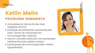 Universidade do Vale do Rio dos Sinos
(UNISINOS-2017/2);
Certificado de treinamento reconhecido pelo
CNVC (Centro de Treinamento em
Comunicação Não-Violenta);
Atua em consultório particular com psicoterapia
individual de jovens, adultos e idosos;
Facilita grupos de Comunicação Não-Violenta
(grupoterapia).
Kellin Mello
PSICÓLOGA HUMANISTA
 