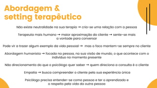 Abordagem &
setting terapêutico
Não existe neutralidade na sua terapia → cria-se uma relação com a pessoa
Terapeuta mais humano → maior aproximação do cliente → sente-se mais
a vontade para conversar
Pode vir a trazer algum exemplo da vida pessoal → mas o foco mantem-se sempre no cliente
Abordagem humanista → focada na pessoa, na sua visão de mundo, o que acontece com o
indivíduo no momento presente
Não direcionamento do que o psicólogo quer saber → quem direciona a consulta é o cliente
Empatia → busca compreender o cliente pela sua experiência única
Psicólogo precisa entender-se como pessoa e ter o aprendizado e
o respeito pela vida da outra pessoa
 