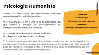 Surgiu como uma reação ao determinismo dominante
nas outras práticas psicoterapêuticas
O ser humano possui em si uma força de autorrealização,
que conduz o indivíduo ao desenvolvimento de
uma personalidade criativa e saudável.
Abraham Maslow → pirâmide das necessidades
Carl Rogers → terapia centrada no cliente
"O indivíduo possui possibilidades inimagináveis de compreender-se, de modificar os
conceitos que tem de si-mesmo, suas posturas e seu comportamento; esse potencial
pode ser liberado se a pessoa puder ser trazida a uma situação caracterizada por um
clima favorável para o desenvolvimento psíquico"
CORRENTES>
Gestalt-terapia
Psicoterapia centrada na pessoa
Psicodrama
Psicologia fenomenológico-existencial
Psicologia Humanista
 