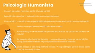 Pensar, perceber, recordar, sentir é fundamental.
Experiência subjetiva → indicador do seu comportamento.
Livre-arbítrio → aceitar sua responsabilidade para seu autocrescimento e autorrealização.
Nenhum comportamento está pré-determinado.
Autorrealização → necessidade pessoal em buscar seu potencial máximo →
natural
As pessoas são inatamente boas → crescerão deste modo se as condições
adequadas forem dadas → principalmente durante a infância.
Cada pessoa e cada experiência é única → os psicólogos devem tratar cada
caso de forma individual
Psicologia Humanista
 