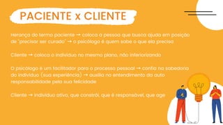 Herança do termo paciente → coloca a pessoa que busca ajuda em posição
de "precisar ser curado" → o psicólogo é quem sabe o que ela precisa
Cliente → coloca o indivíduo no mesmo plano, não inferiorizando
O psicólogo é um facilitador para o processo pessoal → confia na sabedoria
do indivíduo (sua experiência) → auxilia no entendimento da auto
responsabilidade pela sua felicidade
Cliente → indivíduo ativo, que constrói, que é responsável, que age
PACIENTE x CLIENTE
 