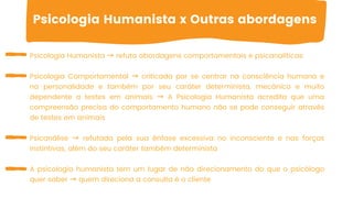 Psicologia Humanista → refuta abordagens comportamentais e psicanalíticas
Psicologia Comportamental → criticada por se centrar na consciência humana e
na personalidade e também por seu caráter determinista, mecânico e muito
dependente a testes em animais → A Psicologia Humanista acredita que uma
compreensão precisa do comportamento humano não se pode conseguir através
de testes em animais
Psicanálise → refutada pela sua ênfase excessiva no inconsciente e nas forças
instintivas, além do seu caráter também determinista
A psicologia humanista tem um lugar de não direcionamento do que o psicólogo
quer saber → quem direciona a consulta é o cliente
Psicologia Humanista x Outras abordagens
 