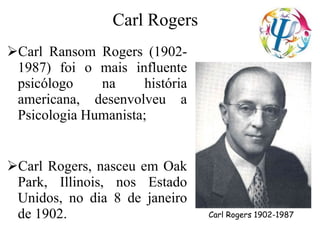 Carl Rogers
Carl Ransom Rogers (1902-
1987) foi o mais influente
psicólogo na história
americana, desenvolveu a
Psicologia Humanista;
Carl Rogers, nasceu em Oak
Park, Illinois, nos Estado
Unidos, no dia 8 de janeiro
de 1902. Carl Rogers 1902-1987
 