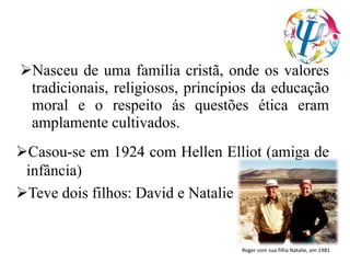 Nasceu de uma família cristã, onde os valores
tradicionais, religiosos, princípios da educação
moral e o respeito ás questões ética eram
amplamente cultivados.
Casou-se em 1924 com Hellen Elliot (amiga de
infância)
Teve dois filhos: David e Natalie
Roger com sua filha Natalie, em 1981
 