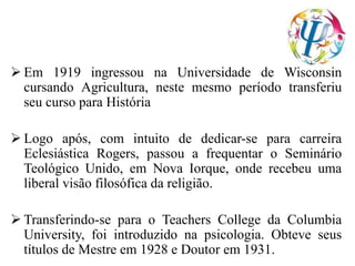  Em 1919 ingressou na Universidade de Wisconsin
cursando Agricultura, neste mesmo período transferiu
seu curso para História
 Logo após, com intuito de dedicar-se para carreira
Eclesiástica Rogers, passou a frequentar o Seminário
Teológico Unido, em Nova Iorque, onde recebeu uma
liberal visão filosófica da religião.
 Transferindo-se para o Teachers College da Columbia
University, foi introduzido na psicologia. Obteve seus
títulos de Mestre em 1928 e Doutor em 1931.
 