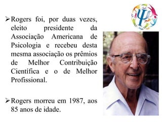 Rogers foi, por duas vezes,
eleito presidente da
Associação Americana de
Psicologia e recebeu desta
mesma associação os prêmios
de Melhor Contribuição
Científica e o de Melhor
Profissional.
Rogers morreu em 1987, aos
85 anos de idade.
 