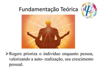 Fundamentação Teórica
Rogers prioriza o indivíduo enquanto pessoa,
valorizando a auto- realização, seu crescimento
pessoal.
 
