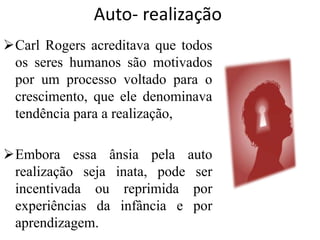 Auto- realização
Carl Rogers acreditava que todos
os seres humanos são motivados
por um processo voltado para o
crescimento, que ele denominava
tendência para a realização,
Embora essa ânsia pela auto
realização seja inata, pode ser
incentivada ou reprimida por
experiências da infância e por
aprendizagem.
 