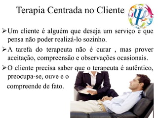 Terapia Centrada no Cliente
Um cliente é alguém que deseja um serviço e que
pensa não poder realizá-lo sozinho.
A tarefa do terapeuta não é curar , mas prover
aceitação, compreensão e observações ocasionais.
O cliente precisa saber que o terapeuta é autêntico,
preocupa-se, ouve e o
compreende de fato.
 