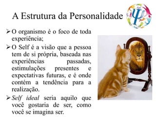 A Estrutura da Personalidade
O organismo é o foco de toda
experiência;
O Self é a visão que a pessoa
tem de si própria, baseada nas
experiências passadas,
estimulações presentes e
expectativas futuras, e é onde
contém a tendência para a
realização.
Self ideal seria aquilo que
você gostaria de ser, como
você se imagina ser.
 