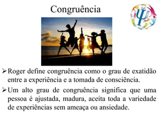Congruência
Roger define congruência como o grau de exatidão
entre a experiência e a tomada de consciência.
Um alto grau de congruência significa que uma
pessoa é ajustada, madura, aceita toda a variedade
de experiências sem ameaça ou ansiedade.
 