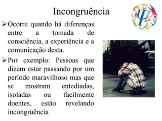Incongruência
Ocorre quando há diferenças
entre a tomada de
consciência, a experiência e a
comunicação desta.
Por exemplo: Pessoas que
dizem estar passando por um
período maravilhoso mas que
se mostram entediadas,
isoladas ou facilmente
doentes, estão revelando
incongruência
 