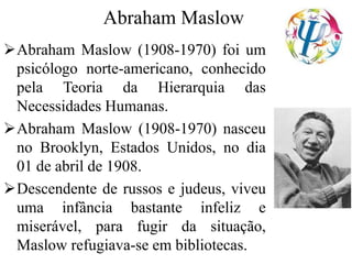 Abraham Maslow
Abraham Maslow (1908-1970) foi um
psicólogo norte-americano, conhecido
pela Teoria da Hierarquia das
Necessidades Humanas.
Abraham Maslow (1908-1970) nasceu
no Brooklyn, Estados Unidos, no dia
01 de abril de 1908.
Descendente de russos e judeus, viveu
uma infância bastante infeliz e
miserável, para fugir da situação,
Maslow refugiava-se em bibliotecas.
 