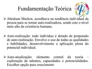 Fundamentação Teórica
 Abraham Maslow, acreditava na tendência individual da
pessoa para se tornar auto-realizadora, sendo este o nível
mais alto da existência humana.
 Auto-realização: todo indivíduo é dotado de propensão
de auto-realização. Envolve o uso de todas as qualidades
e habilidades, desenvolvimento e aplicação plena do
potencial individual.
 Auto-atualização: elemento central da teoria -
exploração de talentos, capacidades e potencialidades.
Escolher opção para crescimento
 