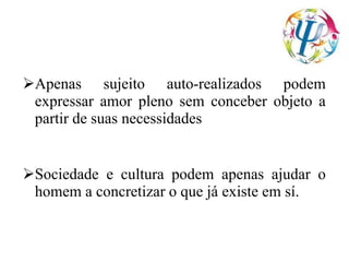 Apenas sujeito auto-realizados podem
expressar amor pleno sem conceber objeto a
partir de suas necessidades
Sociedade e cultura podem apenas ajudar o
homem a concretizar o que já existe em sí.
 