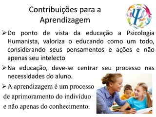 Contribuições para a
Aprendizagem
Do ponto de vista da educação a Psicologia
Humanista, valoriza o educando como um todo,
considerando seus pensamentos e ações e não
apenas seu intelecto
Na educação, deve-se centrar seu processo nas
necessidades do aluno.
A aprendizagem é um processo
de aprimoramento do indivíduo
e não apenas do conhecimento.
 