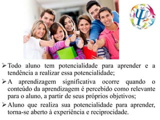 Todo aluno tem potencialidade para aprender e a
tendência a realizar essa potencialidade;
A aprendizagem significativa ocorre quando o
conteúdo da aprendizagem é percebido como relevante
para o aluno, a partir de seus próprios objetivos;
Aluno que realiza sua potencialidade para aprender,
torna-se aberto à experiência e reciprocidade.
 