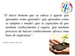 “O único homem que se educa é aquele que
aprendeu como aprender: que aprendeu como
se adaptar e mudar; que se capacitou de que
nenhum conhecimento é seguro, que nenhum
processo de buscar conhecimento oferece uma
base de segurança”.
( ROGERS , COELHO e JOSÉ, 1993)
 