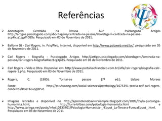 Referências
 Abordagem Centrada na Pessoa - ACP - Psicologado Artigos
http://artigos.psicologado.com/abordagens/centrada-na-pessoa/abordagem-centrada-na-pessoa-
acp#ixzz1cgWr09Xv. Pesquisado em 03 de Novembro de 2011.
 Ballone GJ - Carl Rogers, in. PsiqWeb, internet, disponível em http://www.psiqweb.med.br/, pesquisado em 05
de Novembro de 2011.
 Carl Rogers - Biografia - Psicologado Artigos http://artigos.psicologado.com/abordagens/centrada-na-
pessoa/carl-rogers-biografia#ixzz1cgXjoES. Pesquisado em 03 de Novembro de 2011.
 Carl Rogers – Vida e Obra. Disponível em http://www.portalsaofrancisco.com.br/alfa/calr-rogers/biografia-calr-
rogers-1.php. Pesquisado em 03 de Novembro de 2011.
 Rogers, C. (1985). Tornar-se pessoa (7ª ed.). Lisboa: Moraes
Fonte: http://pt.shvoong.com/social-sciences/psychology/1675391-teoria-self-carl-rogers-
conceitos/#ixzz1euqqRPut.
 Imagens retiradas e disponível no http://aprendiendoavivirsiempre.blogspot.com/2009/05/la-psicologia-
humanista.html, http://lurra-bilbao.com/psicologia-humanista.html e
http://www.taringa.net/posts/info/10233401/Psicologia-Humanista-_-Equot_La-Tercera-FuerzaEquot_.html.
Pesquisado em 03 de Novembro de 2011
 