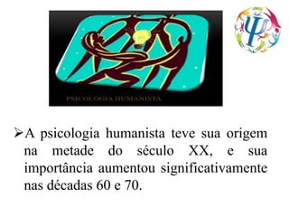 A psicologia humanista teve sua origem
na metade do século XX, e sua
importância aumentou significativamente
nas décadas 60 e 70.
 