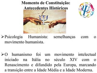Momento de Constituição:
Antecedentes Históricos
Psicologia Humanista: semelhanças com o
movimento humanista.
O humanismo foi um movimento intelectual
iniciado na Itália no século XIV com o
Renascimento e difundido pela Europa, marcando
a transição entre a Idade Média e a Idade Moderna.
 