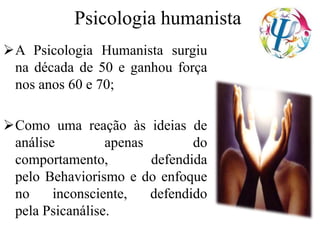 Psicologia humanista
A Psicologia Humanista surgiu
na década de 50 e ganhou força
nos anos 60 e 70;
Como uma reação às ideias de
análise apenas do
comportamento, defendida
pelo Behaviorismo e do enfoque
no inconsciente, defendido
pela Psicanálise.
 