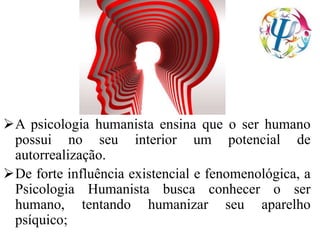 A psicologia humanista ensina que o ser humano
possui no seu interior um potencial de
autorrealização.
De forte influência existencial e fenomenológica, a
Psicologia Humanista busca conhecer o ser
humano, tentando humanizar seu aparelho
psíquico;
 