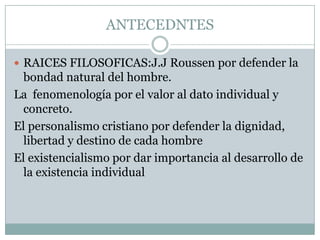 ANTECEDNTES

 RAICES FILOSOFICAS:J.J Roussen por defender la
  bondad natural del hombre.
La fenomenología por el valor al dato individual y
  concreto.
El personalismo cristiano por defender la dignidad,
  libertad y destino de cada hombre
El existencialismo por dar importancia al desarrollo de
  la existencia individual
 
