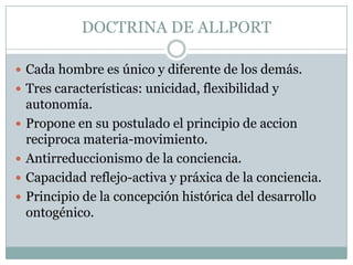 DOCTRINA DE ALLPORT

 Cada hombre es único y diferente de los demás.
 Tres características: unicidad, flexibilidad y
    autonomía.
   Propone en su postulado el principio de accion
    reciproca materia-movimiento.
   Antirreduccionismo de la conciencia.
   Capacidad reflejo-activa y práxica de la conciencia.
   Principio de la concepción histórica del desarrollo
    ontogénico.
 