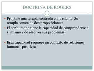 DOCTRINA DE ROGERS

 Propone una terapia centrada en le cliente. Su
  terapia consta de dos proposiciones:
 El ser humano tiene la capacidad de comprenderse a
  si mismo y de resolver sus problemas.

 Esta capacidad requiere un contexto de relaciones
 humanas positivas
 