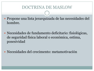 DOCTRINA DE MASLOW

 Propone una lista jerarquizada de las necesidades del
 hombre.

 Necesidades de fundamento deficitario: fisiológicas,
 de seguridad física laboral o económica, estima,
 posesividad

 Necesidades del crecimento: metamotivación
 