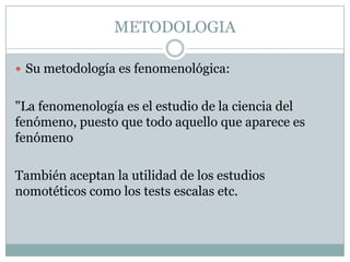 METODOLOGIA

 Su metodología es fenomenológica:


"La fenomenología es el estudio de la ciencia del
fenómeno, puesto que todo aquello que aparece es
fenómeno

También aceptan la utilidad de los estudios
nomotéticos como los tests escalas etc.
 