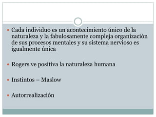  Cada individuo es un acontecimiento único de la
 naturaleza y la fabulosamente compleja organización
 de sus procesos mentales y su sistema nervioso es
 igualmente única

 Rogers ve positiva la naturaleza humana


 Instintos – Maslow


 Autorrealización
 