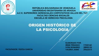 “
”
REPÚBLICA BOLIVARIANA DE VENEZUELA
UNIVERSIDAD BICENTENARIA DE ARAGUA
A.C E. SUPERIORES GERENCIALES CORPOTATIVOS VALLES DEL TUY
FACULTAD CIENCIAS SOCIALES
ESCUELA DE DERECHO/ PSICOLOGÍA
ORIGEN HISTÓRICO DE
LA PSICOLOGÍA
FACILITADOR: YELITZA GARCIA
ELABORADO POR:
IRENE PIÑANGO 17225160
IVÁN RIOBUENO 20820125
VALERIA JAIME 29662315
 