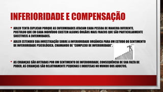INFERIORIDADE E COMPENSAÇÃO
• ADLER TENTA EXPLICAR PORQUE AS ENFERMIDADES ATACAM CADA PESSOA DE MANEIRA DIFERENTE,
POSTULOU QUE EM CADA INDIVÍDUO EXISTEM ALGUNS ÓRGÃOS MAIS FRACOS QUE SÃO PARTICULARMENTE
SUCETIVEIS A ENFERMIDADES.
• ADLER ESTENDEU SUA INVESTIGAÇÃO SOBRE A INFERIORIDADE ORGÂNICA PARA UM ESTUDO DO SENTIMENTO
DE INFERIORIDADE PSICOLÓGICA, CHAMANDO DE “COMPLEXO DE INFERIORIDADE”.
• AS CRIANÇAS SÃO AFETADAS POR UM SENTIMENTO DE INFERIORIDADE, CONSEQUÊNCIA DE SUA FALTA DE
PODER, AS CRIANÇAS SÃO RELATIVAMENTE PEQUENAS E INDEFESAS NO MUNDO DOS ADULTOS.
 