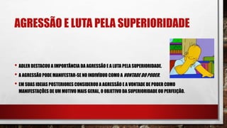 AGRESSÃO E LUTA PELA SUPERIORIDADE
• ADLER DESTACOU A IMPORTÂNCIA DA AGRESSÃO E A LUTA PELA SUPERIORIDADE.
• A AGRESSÃO PODE MANIFESTAR-SE NO INDIVÍDUO COMO A VONTADE DO PODER.
• EM SUAS IDEIAS POSTERIORES CONSIDEROU A AGRESSÃO E A VONTADE DE PODER COMO
MANIFESTAÇÕES DE UM MOTIVO MAIS GERAL, O OBJETIVO DA SUPERIORIDADE OU PERFEIÇÃO.
 
