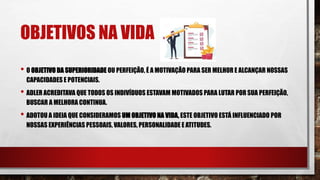 OBJETIVOS NA VIDA
• O OBJETIVO DA SUPERIORIDADE OU PERFEIÇÃO, É A MOTIVAÇÃO PARA SER MELHOR E ALCANÇAR NOSSAS
CAPACIDADES E POTENCIAIS.
• ADLER ACREDITAVA QUE TODOS OS INDIVÍDUOS ESTAVAM MOTIVADOS PARA LUTAR POR SUA PERFEIÇÃO,
BUSCAR A MELHORA CONTINUA.
• ADOTOU A IDEIA QUE CONSIDERAMOS UM OBJETIVO NA VIDA, ESTE OBJETIVO ESTÁ INFLUENCIADO POR
NOSSAS EXPERIÊNCIAS PESSOAIS, VALORES, PERSONALIDADE E ATITUDES.
 