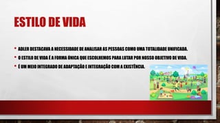 ESTILO DE VIDA
• ADLER DESTACAVA A NECESSIDADE DE ANALISAR AS PESSOAS COMO UMA TOTALIDADE UNIFICADA.
• O ESTILO DE VIDA É A FORMA ÚNICA QUE ESCOLHEMOS PARA LUTAR POR NOSSO OBJETIVO DE VIDA.
• É UM MEIO INTEGRADO DE ADAPTAÇÃO E INTEGRAÇÃO COM A EXISTÊNCIA.
 