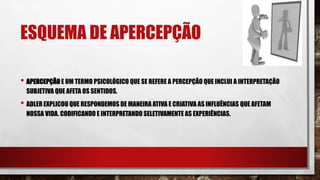 ESQUEMA DE APERCEPÇÃO
• APERCEPÇÃO E UM TERMO PSICOLÓGICO QUE SE REFERE A PERCEPÇÃO QUE INCLUI A INTERPRETAÇÃO
SUBJETIVA QUE AFETA OS SENTIDOS.
• ADLER EXPLICOU QUE RESPONDEMOS DE MANEIRA ATIVA E CRIATIVA AS INFLUÊNCIAS QUE AFETAM
NOSSA VIDA. CODIFICANDO E INTERPRETANDO SELETIVAMENTE AS EXPERIÊNCIAS.
 