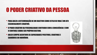 O PODER CRIATIVO DA PESSOA
• PARA ADLER A DETERMINAÇÃO DE UM OBJETIVO COMO ESTILO DE VIDA É UM ATO
ESSENCIALMENTE CRIATIVO.
• O PODER CRIATIVO DA PERSONALIDADE CONTRIBUI COM A CONSCIÊNCIA E COM
O CONTROLE SOBRE SEU PRÓPRIO DESTINO.
• ADLER SEMPRE ACENTUOU AS CAPACIDADES POSITIVAS, CRIATIVAS E
SAUDÁVEIS DO INDIVÍDUO.
 
