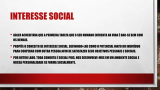 INTERESSE SOCIAL
• ADLER ACREDITAVA QUE A PRIMEIRA TAREFA QUE O SER HUMANO ENFRENTA NA VIDA É DAR-SE BEM COM
OS DEMAIS.
• PROPÔS O CONCEITO DE INTERESSE SOCIAL, DEFININDO-LHE COMO O POTENCIAL INATO DO INDIVÍDUO
PARA COOPERAR COM OUTRA PESSOA AFIM DE SATISFAZER SEUS OBJETIVOS PESSOAIS E SOCIAIS.
• POR OUTRO LADO. TODA CONDUTA É SOCIAL POIS, NOS DESENVOLVE-MOS EM UM AMBIENTE SOCIAL E
NOSSA PERSONALIDADE SE FORMA SOCIALMENTE.
 